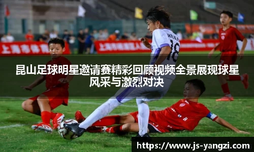 昆山足球明星邀请赛精彩回顾视频全景展现球星风采与激烈对决